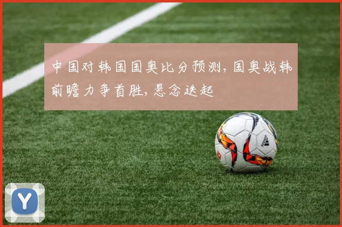 中国对韩国国奥比分预测,国奥战韩前瞻力争首胜,悬念迭起