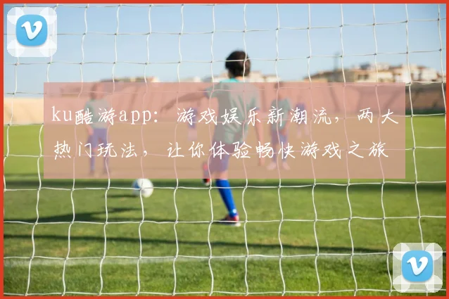 ku酷游app：游戏娱乐新潮流，两大热门玩法，让你体验畅快游戏之旅，不容错过