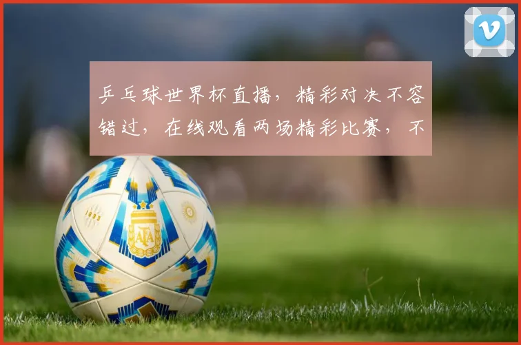 乒乓球世界杯直播，精彩对决不容错过，在线观看两场精彩比赛，不容错过